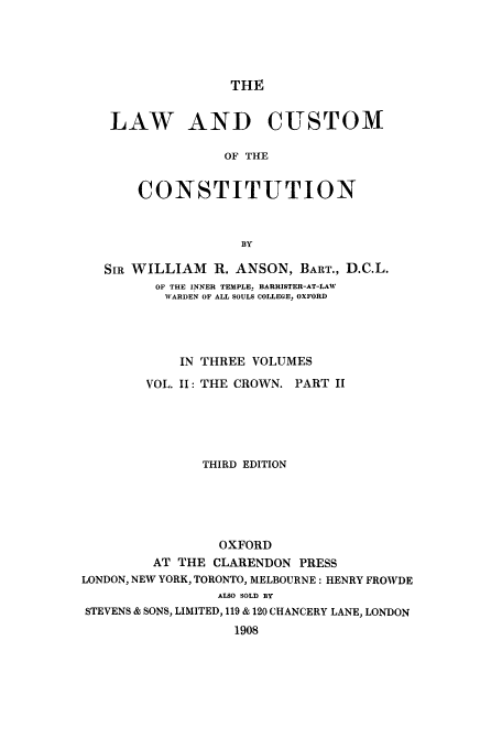 handle is hein.cow/lcustoc0003 and id is 1 raw text is: THE

LAW AND CUSTOM
OF THE
CONSTITUTION
BY
SIR WILLIAM R. ANSON, BART., D.C.L.
OF THE INNER TEMPLE. BARRISTER-AT-LAW
WARDEN OF ALL SOULS COLLEGE, OXFORD
IN THREE VOLUMES
VOL. II: THE CROWN. PART II
THIRD EDITION
OXFORD
AT THE CLARENDON PRESS
LONDON, NEW YORK, TORONTO, MELBOURNE: HENRY FROWDE
ALSO SOLD BY
STEVENS & SONS, LIMITED, 119 & 120 CHANCERY LANE, LONDON
1908


