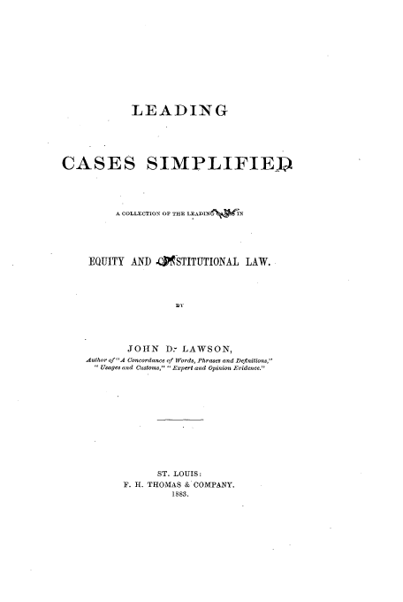handle is hein.cow/leadcasim0001 and id is 1 raw text is: LEADING

CASES

SIMPLIFIED

A COLLECTION OF THE LEADIN6 IN
EQUITY AND .KSTITUTIONAL LAW.
EY
JOHN D: LAWSON,
Author ofA Concordance of Words, Phrases and Definitions,
 Usages and Customs,  Expert and Opinion Evidence.

ST. LOUIS:
F. H. THOMAS & COMPANY.
1883.


