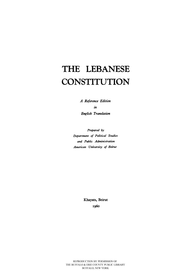 handle is hein.cow/lebacore0001 and id is 1 raw text is: 














THE LEBANESE


CONSTITUTION



         A Reference Edition
                 in
          English Translation



             Prepared by
      Department of Political Studies
        and Public Administration
      American University of Beirut











           Khayats, Beirut
                196o












      REPRODUCTION BY PERMISSION OF
  THE BUFFALO & ERIE COUNTY PUBLIC LIBRARY
           BUFFALO, NEW YORK


