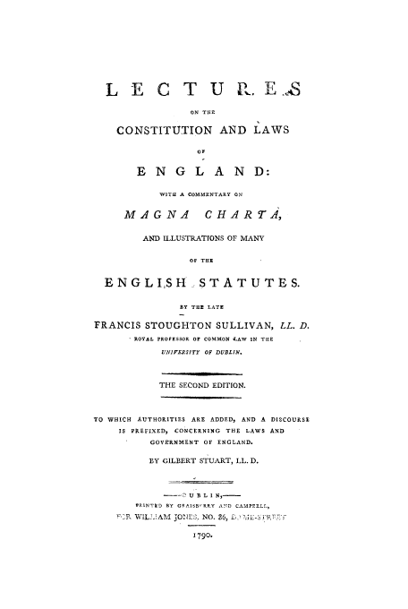 handle is hein.cow/lecenglm0001 and id is 1 raw text is: L E C T U RE.,S
ON THE
CONSTITUTION AND LAWS
OF
ENGLAND:
WITH A COMMENTARY ON
MAGNA            CHAR T.,
AND ILLUSTRATIONS OF MANY
OF THE
ENGLISH            STATUTES.
BY THE LATE
FRANCIS STOUGHTON SULLIVAN, LL. D.
ROYAL PROFESSOR OF COMMON LAW IN TIlE
UNIFERSITr OF DUBLIN.
THE SECOND EDITION.
TO WHICH AUTHORITIES ARE ADDED, AND A DISCOURSE
IS PREFIXED, CONCERNING THE LAWS AND
GOVERNMENT OF ENGLAND.
BY GILBERT STUART, LL. D.
PRINTED BY GIAISB RRY AND CAMPEELL,
,P, WILL2,A&M 3ONES, NO. 26, L,  ,;L-S FPT-7
1790.


