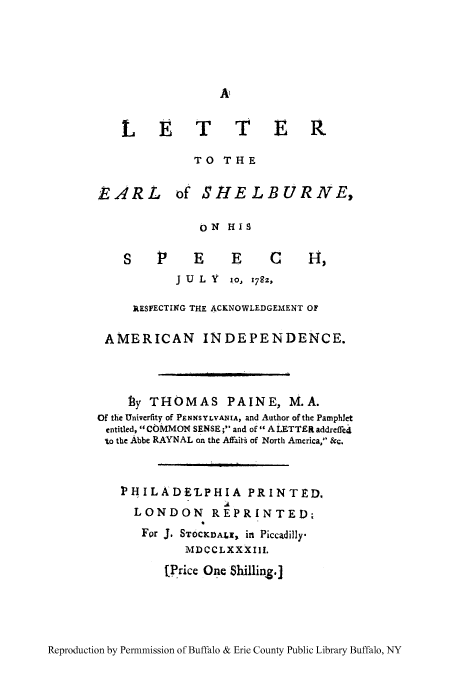 handle is hein.cow/leears0001 and id is 1 raw text is: LETTER
TO THE

EARL

of SHELBURNE,

ON HIS

S    P1    E     E     C      IH,
J U L Y 1.0, 782z,
kESPECTING THE ACKNOWLEDGEMENT OF
AMERICAN INDEPENDENCE.
f3y THOMAS PAINE, M.A.
Of the Univerfity of PENNSYLVANIA, and Author of the Pamphlet
entitled, COMMON SENSE; and of A LETTER addreffed
to the Abbe RAYNAL on the Affait  of North America, &c.
]PHILADE'LPHIA PRINTED,
LONDON REPRINTED;
For J. STOCKDALI, in Piccadilly.
MDCCLXXXIII.
(Price One Shilling.]

Reproduction by Permnmission of Buffalo & Erie County Public Library Buffalo, NY


