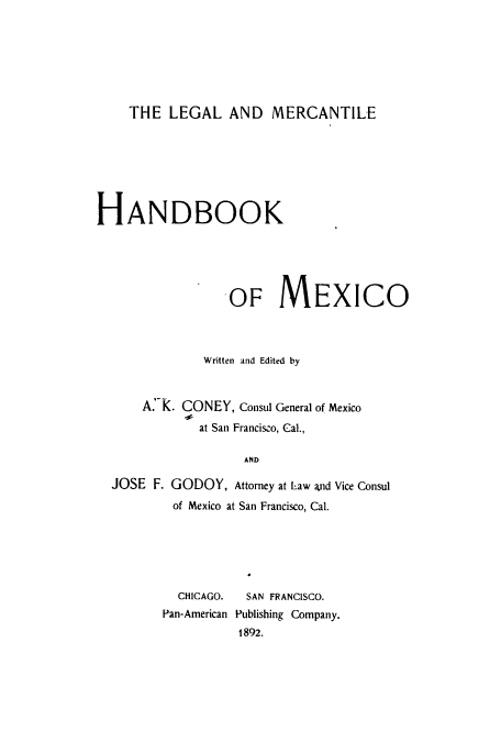 handle is hein.cow/lemeha0001 and id is 1 raw text is: THE LEGAL AND MERCANTILE

HANDBOOK
OF MEXICO
Written and Edited by
A.K. CONEY, Consul General of Mexico
at San Francisco, Cal.,
AND
JOSE F. GODOY, Attorney at Law and Vice Consul
of Mexico at San Francisco, Cal.

CHICAGO.    SAN FRANCISCO.
Pan-American Publishing Company.
1892.


