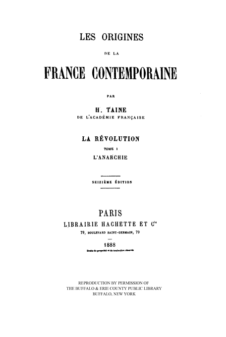 handle is hein.cow/leorigfcr0001 and id is 1 raw text is: LES ORIGINES
)E LA
FRANCE CONTEMPORNINE
PAR

H. TAINE
DE L'ACADEMIE FRANgAISE
LA RTVOLUTION
TOME I
L'ANARCHIE
SEIZIEME tDITION
PARIS
L.IBRAIRIE HAGHETTE ET Cl'
79, BOULEVARD SAINT-GERMAIN, 79
1888
D   doWIWdo d d. d do m
REPRODUCTION BY PERMISSION OF
THE BUFFALO & ERIE COUNTY PUBLIC LIBRARY
BUFFALO, NEW YORK


