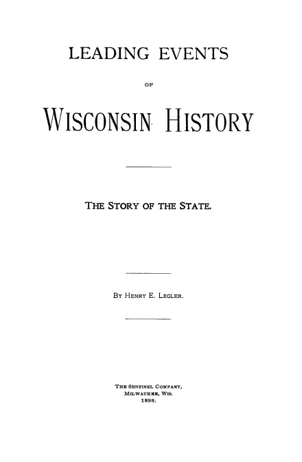 handle is hein.cow/levwihs0001 and id is 1 raw text is: 






    LEADING EVENTS



               OF





WISCONSIN HISTORY


THE STORY OF THE STATE.












    By HENRY E. LEGLER.












    THE SENTINEL COMPANY,
      MILWAUKEE, WIS.
        1898.


