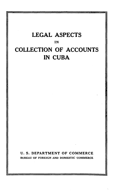handle is hein.cow/lgascnatca0001 and id is 1 raw text is: 





      LEGAL  ASPECTS
             IN
COLLECTION OF ACCOUNTS
          IN CUBA


U. S. DEPARTMENT OF COMMERCE
BUREAU OF FOREIGN AND DOMESTIC COMMERCE


