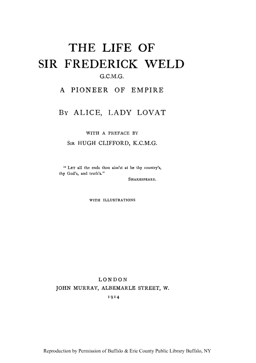 handle is hein.cow/lifsirfpi0001 and id is 1 raw text is: THE LIFE OF
SIR FREDERICK WELD
G.C.M.G.

A PIONEER
By ALICE,

OF EMPIRE
LADY LOVAT

WITH A PREFACE BY
SIR HUGH CLIFFORD, K.C.M.G.
 LET all the ends thou ain'st at be thy country's,
thy God's, and truth's.
SHAKESPEARE.
WITH ILLUSTRATIONS
LONDON
JOHN MURRAY, ALBEMARLE STREET, W.
1914

Reproduction by Permission of Buffalo & Erie County Public Library Buffalo, NY


