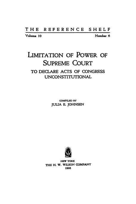handle is hein.cow/limide0001 and id is 1 raw text is: THE REFERENCE SHELF

Volume 10

Number 6

LIMITATION OF POWER OF
SUPREME COURT
TO DECLARE ACTS OF CONGRESS
UNCONSTITUTIONAL
COMPILBD BY
JULIA E. JOHNSEN
a
NEW YORK
THE H. W. WILSON COMPANY
19.3


