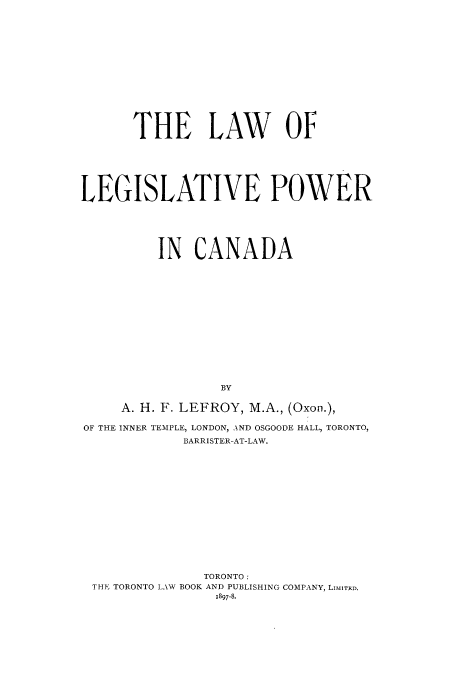 handle is hein.cow/llpowca0001 and id is 1 raw text is: THE LAW OF
LEGISLATIVE POWER
IN CANADA
BY
A. H. F. LEFROY, M.A., (Oxon.),
OF THE INNER TEMPLE, LONDON, AND OSGOODE HALL, TORONTO,
BARRISTER-AT-LAW.

TORONTO:
THE TORONTO LAW BOOK AND PUBLISHING COMPANY, LIMITED.
1897-8*


