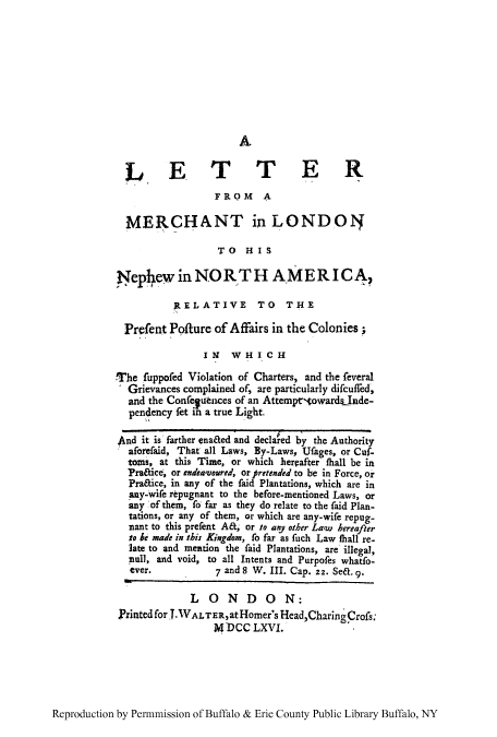 handle is hein.cow/lmlonda0001 and id is 1 raw text is: A

LETTER
FROM A
MERCHANT in LONDON
TO HIS
Pephew in NORTH A.MERICA,
RELATIVE TO THE
Prefent Polture of Affairs in the Colonies;
IN    WHICH
The fuppofed Violation of Charters, and the feveral
Grievances complained of, are particularly difcuffed,
and the Conferences of an Attemptr-owardsInde-
pendency fet in a true Light.
And it is farther enaaed and declared by the Authority
aforefaid, That all Laws, By-Laws, Ufages, or Cuf-
toms, at this Time, or which herpafter thall be in
Pra&ice, or endeawoured, or pretended to be in Force, or
Praice, in any of the faid Plantations, which are in
any-wife repugnant to the before-mentioned Laws, or
any of them, fo far as they do relate to the faid Plan-
tations, or any of them, or which are any-wife repug-
nant to this prefent M, or to any other Law hereafter
to be made in this Kingdom, fo far as fuch Law thall re-
late to and mention the faid Plantations, are illegal,
pull, and void, to all Intents and Purpofes whatfo-
ever.            7 and 8 W. III. Cap. 22. Sea. 9.
LONDON:
Printed for J.1VALTER,atHomer's Head,CharingCrofs;
MDCC LXVI.

Reproduction by Permnmission of Buffalo & Erie County Public Library Buffalo, NY


