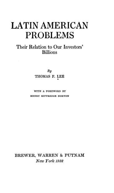 handle is hein.cow/lnanpstrn0001 and id is 1 raw text is: 




LATIN AMERICAN

     PROBLEMS

  Their Relation to Our Investors'
           Billions



             By
        THOMAS F. LEE
                ft


        WITH A FOREWORD BY
        HENRY KITTREDGE NORTON












 BREWER, WARREN & PUTNAM
         New York 1932


