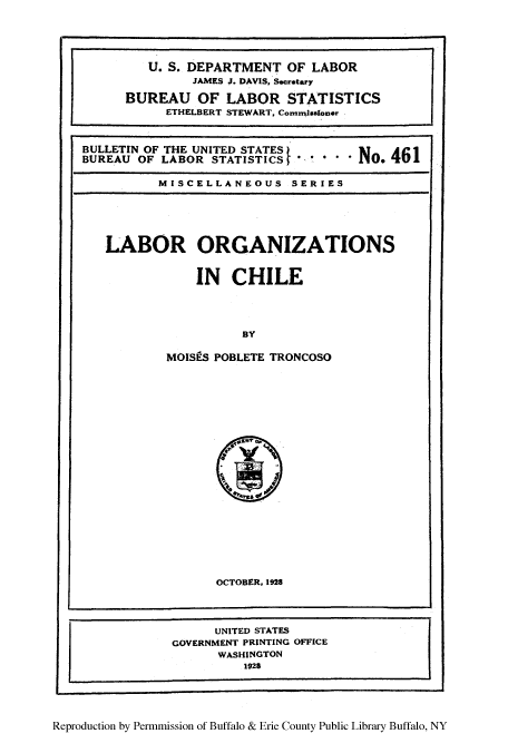 handle is hein.cow/lorgach0001 and id is 1 raw text is: U. S. DEPARTMENT OF LABOR
JAMES J. DAVIS, Secretary
BUREAU OF LABOR STATISTICS
ETHELBERT STEWART, Commissoner
BULLETIN OF THE UNITED STATES)    TAd1
BUREAU OF LABOR STATISTICS  N*o. 4I
MISCELLANEOUS SERIES

LABOR ORGANIZATIONS
IN CHILE
BY
MOISPS POBLETE TRONCOSO

OCTOBER, 1928

UNITED STATES
GOVERNMENT PRINTING OFFICE
WASHINGTON
1928
Reproduction by Permmission of Buffalo & Erie County Public Library Buffalo, NY


