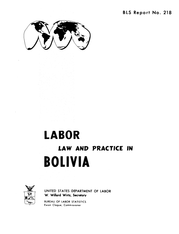 handle is hein.cow/lorlaad0001 and id is 1 raw text is: 

BLS Report  No. 218


LABOR

      LAW AND PRACTICE IN


BOLIVIA




UNITED STATES DEPARTMENT OF LABOR
W. Willard Wirtz, Secretary


BUREAU OF LABOR STATISTICS
Ewan Clogue, Commissioner


