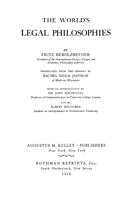 handle is hein.cow/lphil0001 and id is 1 raw text is: THE WORLD'S
LEGAL PHILOSOPHIES
BY
FRITZ BEROLZHEIMIER
President of the International Society of Legal and
Economic Philosophy at Berlin
TRANSLATED FROM THE GERMAN BY
RACHEL SZOLD JASTROW
of Madison, Wisconsin
WITH AN INTRODUCTION BY
SIR JOHN MACDONELL
Professor of Comparative Law in University College, London
AND BY
ALBERT KOCOUREK
Lecturer on Jurisprudence in Northwestern University
AUGUSTUS M. KELLEY  PUBLISHERS
New York, New York
ROTHMAN REPRINTS, INC.
South Hackensack, New Jersey
1968


