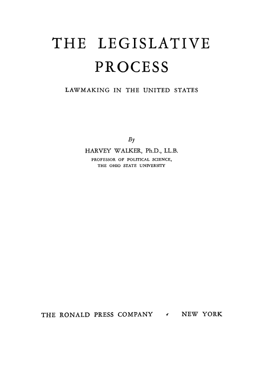 handle is hein.cow/lproces0001 and id is 1 raw text is: THE LEGISLATIVE
PROCESS
LAWMAKING IN THE UNITED STATES
By
HARVEY WALKER, Ph.D., LL.B.
PROFESSOR OF POLITICAL SCIENCE,
THE OHIO STATE UNIVERSITY

THE RONALD PRESS COMPANY

f NEW YORK


