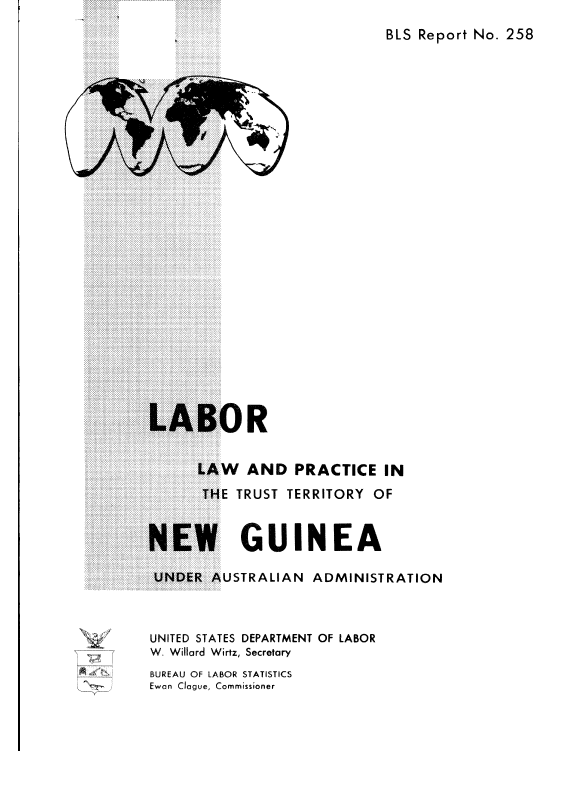 handle is hein.cow/lrlanpcc0001 and id is 1 raw text is: 
BLS Report No. 258


3R


      LAW   AND   PRACTICE   IN
      THE  TRUST TERRITORY OF


NEW GUINEA

UNDER   AUSTRALIAN  ADMINISTRATION



UNITED STATES DEPARTMENT OF LABOR
W. Willard Wirtz, Secretary
BUREAU OF LABOR STATISTICS
Ewan Clague, Commissioner


