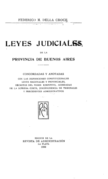 handle is hein.cow/lsjdsdl0001 and id is 1 raw text is: 






       FEDERICO   M. DELLA  CROCE









LEYES JUDICIALS&.


                   DE LA


    PROVINCIA DE BUENOS AIRES


        CONCORDADAS Y ANOTADAS

     CON LAS DISPOSICIONES CONSTITUCIONALES
       LEYES NACIONALES Y PROVINCIALES,
   DECRETOS DEL PODER EJECUTIVO, ACORDADAS
DE LA SUPREMA CORTE, JURISPRUDENCIA DE TRIBUNALES
        Y PRECEDENTES ADMINISTRATIVOS







                 DjE










              EDICION DE LA
       REVISTA DE ADMINISTRACION
                LA PLATA
                  1922



