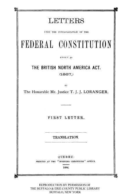 handle is hein.cow/luponinf0001 and id is 1 raw text is: LETTERS
UPON THE INTERPRETATION OF THE
FEDERAL CONSTITUTION
KNO- AS
THE BRITISH NORTH AMERICA ACT,
(1867,)
py
The Honorable Mr. Justice T. J. J. LORANGER.
FIRST LETTER.
TRANSLATION.
Q UE B E C:
PRINTED AT THE  TMORNING CHRONICLE OFFICE.

1884.

REPRODUCTION BY PERMISSION OF
THE BUFFALO & ERIE COUNTY PUBLIC LIBRARY
BUFFALO, NEW YORK

-----------    ---  --


