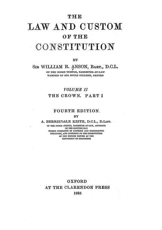 handle is hein.cow/lwcucofi0002 and id is 1 raw text is: THE
LAW AND CUSTOM
OF THE
CONSTITUTION
BY
SR WILLIAM R. ANSON, BART., D.C.L.
OF THE INNER TEMPLE, BARRISTER-AT-LAV
WARDEN OF ALL SOULS COLLEGE, OXFORD

VOLUME II

THE CROWN.

PART I

FOURTH EDITION.
BY
A. BERRIEDALE KEITH1, D.C.L., D.LreT.
OP THE INNER TEMPLE, BARRISTER-AT-LAW, ADVOCATE
OP THE 0OTI'ISH BAR
REGIUS PROPESSOR OF SANSKRIT AND COMPARATIVE
PHLOLOGY, AND LE('URER ON TiE ONSTITUTION
OF TOM BRITISH EMPIRE AT 1TR
UNIVERSITY OP EDINDURGEH

OXFORD
AT THE CLARENDON PRESS
1935


