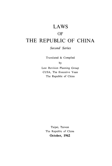 handle is hein.cow/lwrplangr0002 and id is 1 raw text is: LAWS
OF
THE REPUBLIC OF CHINA

Second Series
Translated & Compiled
by
Law Revision Planning Group
CUSA, The Executive Yuan
The Republic of China

Taipei, Taiwan
The Republic of China
October, 1962


