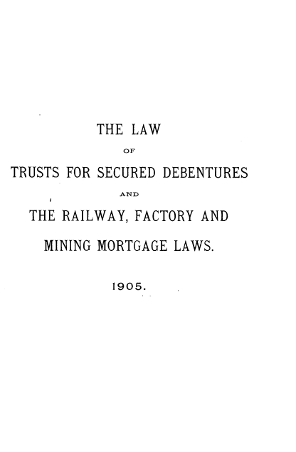 handle is hein.cow/lwtssddsry0001 and id is 1 raw text is: 






          THE LAW
             OF
TRUSTS FOR SECURED DEBENTURES
             AND
  THE RAILWAY, FACTORY AND


MINING MORTGAGE LAWS.

        1905.


