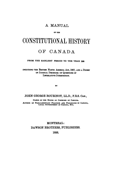 handle is hein.cow/machica0001 and id is 1 raw text is: A M/ANUML
OF THE
CONSTITUTIONAL HISTORY
OF CANADA
FROM THE EARLIEST PERIOD TO THE YEAR 1888
InCLUDInG THE BfriIS NoRTH AmmuCA Acr, 1867, AND A DIGEST
oF JUDIciAL DECISIONS ON QUESTIONS OF
LEGISLATIVE .uRISDIcTION.
BY
JOHN GEORGE BOURINOT, LL.D., F.R.S. CAN.,
CLERK OF THE HOUSE OF COMMONS OF CANADA-
AUTHOR OF PARLIAMENTARY PRACTICE AND PROCEDURE IN CANADA,
LOCAL GOVERNMENT IN CANADA, ETC.

MONTREAL:
DAWSON BROTHERS, PUBLISHERS.
1888.


