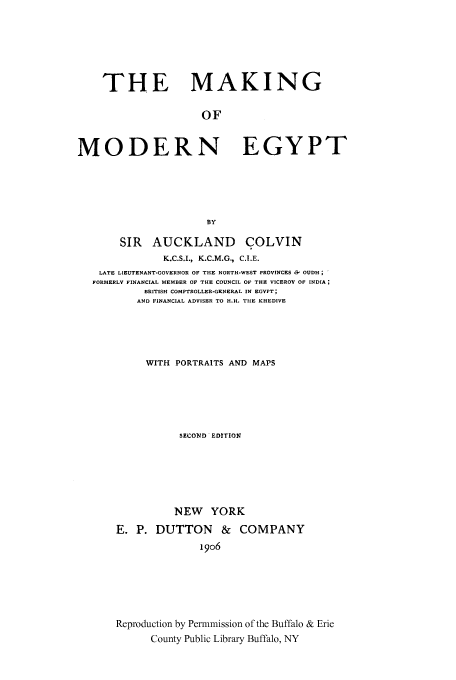 handle is hein.cow/makofmo0001 and id is 1 raw text is: THE MAKING
OF
MODERN EGYPT
BY
SIR AUCKLAND COLVIN
K.C.S.I., K.C.M.G., C.I.E.
LATE LIEUTENANT-GOVERNOR OF THE NORTH-WEST PROVINCES & OUDH;
FORMERLY FINANCIAL MEMBER OF THE COUNCIL OF THE VICEROY OF INDIA
BRITISH COMPTROLLER-GENERAL IN EGYPT;
AND FINANCIAL ADVISER TO H.H. THE KHEDIVE
WITH PORTRAITS AND MAPS
SECOND EDITION
NEW YORK
E. P. DUTTON & COMPANY
19o6
Reproduction by Permmission of the Buffalo & Erie
County Public Library Buffalo, NY


