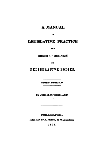 handle is hein.cow/malepoo0001 and id is 1 raw text is: A MANUAL
OF
LEGISLATIVE PRACTICE
AND
ORDER OF BUSINESS
IN
DELIBERATIVE BODIES.
BY JOEcL B. SUTHERLAND.
PHILADELPHIAa
Peter Hay & Co. Printers, 35 Walnut street.
1 838.


