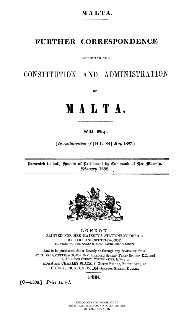 handle is hein.cow/malfucr0001 and id is 1 raw text is: MALTA.
FURTHER CORRESPONDENCE
RESPECTING THE
CONSTITUTION AND ADMINISTRATION
OF
MAL TA.

With Map.
(In continuation of [H.L. 84] May 1887.)

prtanteb to botb  u wtu of Varliawtnt bp Commanb of Itr %ffaitotp.
February 1888. _

LONDON:
PRINTED FOR HER MAJESTY'S STATIONERY OFFICE,
BY EYRE AND SPOTTISWOODE,
PRINTERS TO THE QUEEN'S MOST EXCELLENT MAJESTY.
And to be purchased, either directly or through any Bookseller, from
EYRE AND SPOTTISWOODE, EAST HARDING STREET, FLEET STREET, E.C., ,and
32, ABINGDON STREET, WESTMINSTER, S.W.; or
ADAM AND CHARLES BLACK, 6, NORTH BRIDGE, EDINBURGH; or
HODGES, FIGGIS, & Co., 104 GRAFTON STREET, DUBLIN.
1888.
[C.-5308.]     Prise 1s. 8d.
REPRODUCTION BY PERMISSION OF
THE BUFFALO & ERIE COUNTY PUBLIC LIBRARY
BUFFALO, NEW YORK


