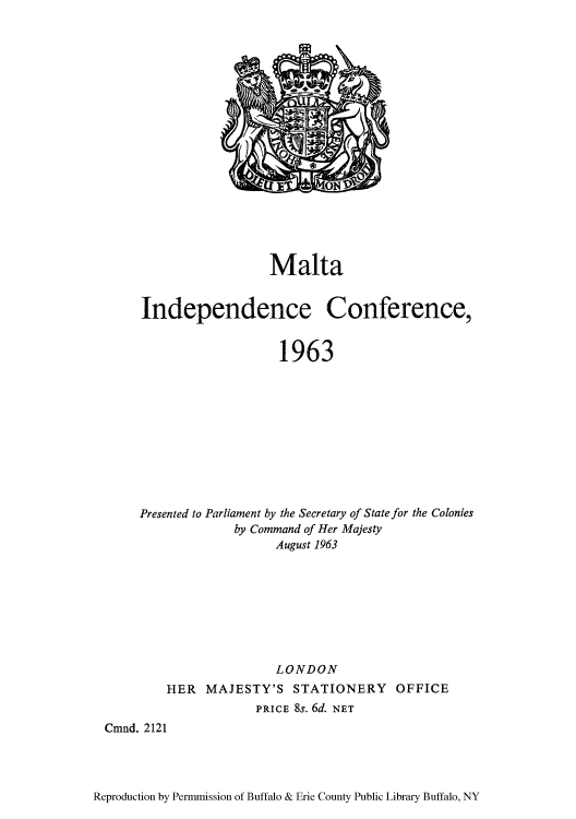 handle is hein.cow/maltaic0001 and id is 1 raw text is: Malta
Independence Conference,
1963
Presented to Parliament by the Secretary of State for the Colonies
by Command of Her Majesty
August 1963

LONDON
HER MAJESTY'S STATIONERY OFFICE
PRICE 8s. 6d. NET
Cmnd. 2121

Reproduction by Permmission of Buffalo & Erie County Public Library Buffalo, NY


