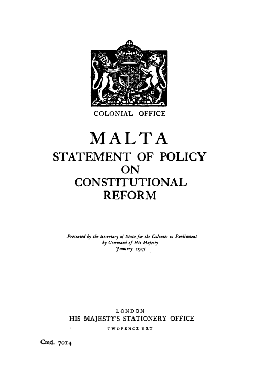 handle is hein.cow/maltaspc0001 and id is 1 raw text is: COLONIAL OFFICE

MALTA
STATEMENT OF POLICY
ON
CONSTITUTIONAL
REFORM
Presaeatd by 14e Secreary of Stale for the Colonies to Parliament
Ay Command of His Majesty
January 1947
LONDON
HIS MAJESTY'S STATIONERY OFFICE
TWOPENCE NET

Cmd. 7014


