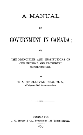 handle is hein.cow/mangvtca0001 and id is 1 raw text is: A MANUAL
OF
GOVERNMENT IN CANADA;
OR,
THE PRINCIPLES AND INSTITUTIONS OF
OUR FEDERAL AND PROVINCIAL
CONSTITUTIONS.
BY
D. A. O'SULLIVAN, ESQ., M. A.,
Of Osgoode Hall, Barrister-at-Law.

TORONTO:
J. C. STUART & CO., PUBLISHERS, 136 YONGE STRET.
879.


