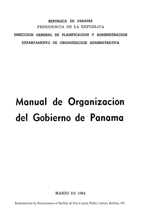 handle is hein.cow/manord0001 and id is 1 raw text is: REPUBLICA DE PANAMA
PRESIDENCIA DE LA REPUBLICA
DIRECCION GENERAL DE PLANIFICACION Y ADMINISTRACION
DEPARTAMENTO DE ORGANIZACION ADMINISTRATIVA
Manual de Organizacion
del Gobierno de Panama
MARZO DE 1964
Reproduction by Permnmission of Buffalo & Erie County Public Library Buffalo, NY


