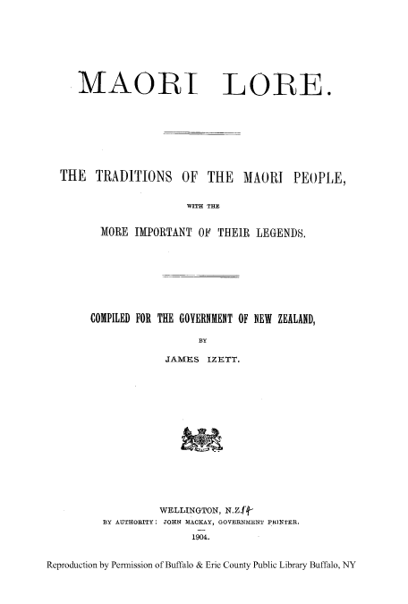 handle is hein.cow/maorilo0001 and id is 1 raw text is: MAORI

LORE.

THE TRADITIONS

OF THE MAORI

PEOPLE,

WITH THE

MORE IMPORTANT OF THEIR LEGENDS.
COMPILED FOR THE GOVERNMENT OF NEW ZEALAND,
BY
JAMES IZETT.

WELLINGTON, N.Zf4-
B3Y AUTHORITY: JOHN MACKAY, GOVERNMENT PRINTER,
1904.

Reproduction by Permission of Buffalo & Erie County Public Library Buffalo, NY



