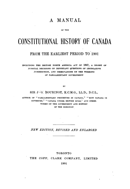 handle is hein.cow/mchc0001 and id is 1 raw text is: A MANUAL
OF THE
CONSTITUTIONAL HISTORY OF CANADA
FROM THE EARLIEST PERIOD TO 1901
INCLUDING THE BRITISH NORTH AMERICA ACT OF 1867, A DIGEST OF
JUDICIAL DECISIONS ON IMPORTANT QUESTIONS OF LEGISLATIVE
JURISDICTION, AND OBSERVATIONS ON THE WORKING
OF PARLIAMENTARY GOVERNMENT
BY
SIR J 'G: $OURINOT, K.C.M.G., LL.D., D.C.L.,
AUTHOR OF  PARLIAMENTARY PROCEDURE IN CANADA,  HOW CANADA 1S
GOVERNED,  CANADA UNDER BRITISH RULE, AND OTHER
WORKS ON THE GOVERNMENT AND HISTORY
OF THE DOMINION
NEW EDITION, REVISED AND ENLARGED
TORONTO
THE    COPP, CLARK        COMPANY, LIMITED
1901


