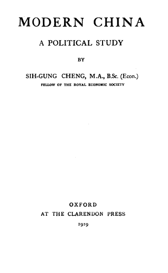 handle is hein.cow/mdcps0001 and id is 1 raw text is: 


MODERN CHINA


     A POLITICAL  STUDY


              BY


  SIH-GUNG CHENG, M.A., B.Sc. (Econ.)
     FELLOW OF THE ROYAL ECONOMIC SOCIETY


       OXFORD
AT THE CLARENDON PRESS


1919


