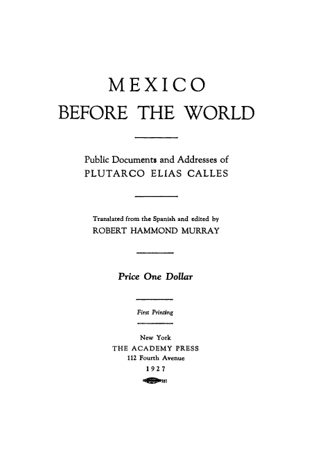 handle is hein.cow/mebewo0001 and id is 1 raw text is: MEXICO
BEFORE THE WORLD
Public Documents and Addresses of
PLUTARCO ELIAS CALLES
Translated from the Spanish and edited by
ROBERT HAMMOND MURRAY
Price One Dollar
First Printing
New York
THE ACADEMY PRESS
112 Fourth Avenue
1927
'0401



