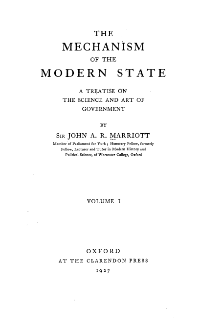 handle is hein.cow/mecmods0001 and id is 1 raw text is: THE

MECHANISM
OF THE
MODERN STATE
A TREATISE ON
THE SCIENCE AND ART OF
GOVERNMENT
BY
SIR JOHN A. R. MARRIOTT
Member of Parliament for York; Honorary Fellow, formerly
Fellow, Lecturer and Tutor in Modem History and
Political Science, of Worcester College, Oxford

VOLUME I
OXFORD
AT THE CLARENDON PRESS

1927


