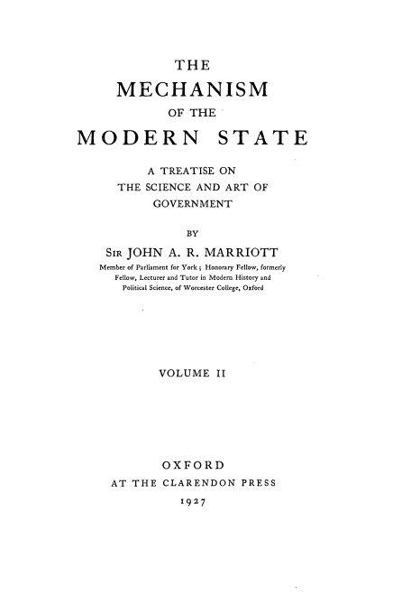 handle is hein.cow/mecmods0002 and id is 1 raw text is: THE
MECHANISM
OF THE'
MODERN STATE
A TREATISE ON
THE SCIENCE AND ART OF
GOVERNMENT
BY
SIR JOHN A. R. MARRIOTT
Member of Parliament for York; Honorary Fellow, formerly
Fellow, Lecturer and Tutor in Modem History and
Political Science, of Worcester College, Oxford

VOLUME II
OXFORD
AT THE CLARENDON PRESS

1927


