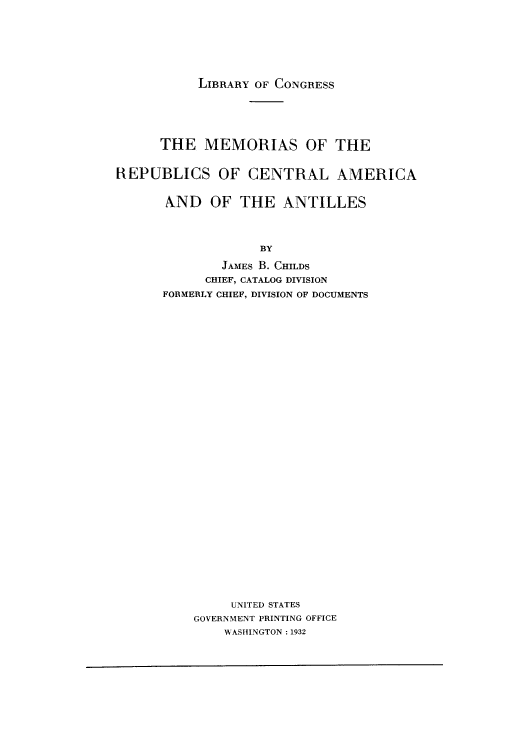 handle is hein.cow/memcaa0001 and id is 1 raw text is: LIBRARY OF CONGRESS

THE MEMORIAS OF THE
REPUBLICS OF CENTRAL AMERICA
AND OF THE ANTILLES
BY
JAMES B. CHILDS
CHIEF, CATALOG DIVISION
FORMERLY CHIEF, DIVISION OF DOCUMENTS

UNITED STATES
GOVERNMENT PRINTING OFFICE
WASIIINGTON: 1932


