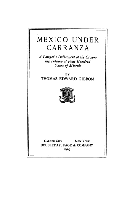handle is hein.cow/mexcarra0001 and id is 1 raw text is: MEXICO UNDER
CARRANZA
A Lawyer's Indictment of the Crown-
ing Infamy of Four Hundred
Years of Misrule
BY
THOMAS EDWARD GIBBON

GARDEN CITY   NEW YORK
DOUBLEDAY, PAGE & COMPANY
1919


