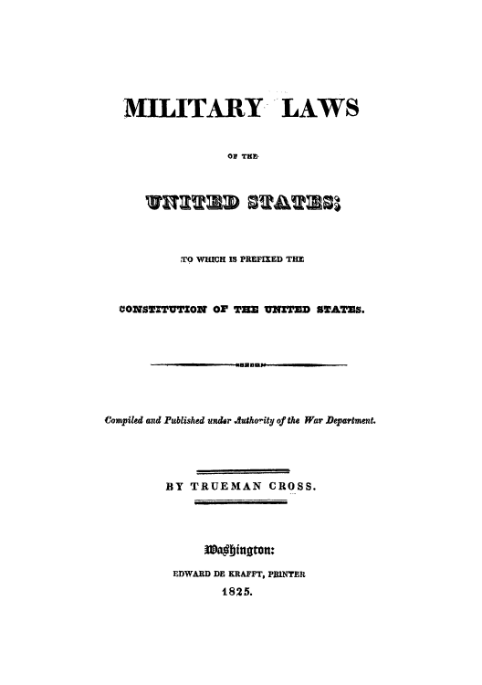 handle is hein.cow/milapr0001 and id is 1 raw text is: MILITARY LAWS
OF TE
T    MuAa

TO WHICH IS PREFIXED THE
CONSTITUTION OF T3E UNETED STATES.
Compiled and Pblished under Authority of the War Department.
BY TRUEMAN CROSS.
EDWARD DE KRAFFT, PRINTER
1825.


