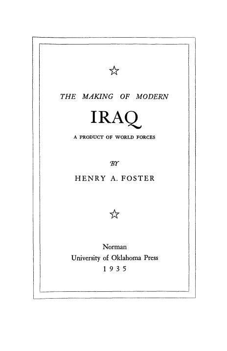handle is hein.cow/mkofirq0001 and id is 1 raw text is: 










THE  MAKING  OF  MODERN


       IRAQ

   A PRODUCT OF WORLD FORCES


           'BY

   HENRY   A. FOSTER








         Norman
  University of Oklahoma Press
         1935


