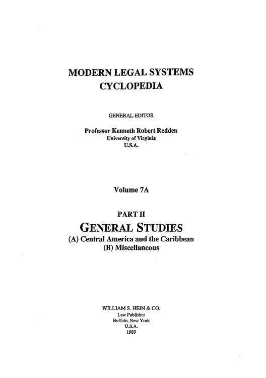 handle is hein.cow/mlsc0009 and id is 1 raw text is: MODERN LEGAL SYSTEMS
CYCLOPEDIA
GENERAL EDITOR
Professor Kenneth Robert Redden
University of Virginia
U.S.A.
Volume 7A
PART II
GENERAL STUDIES
(A) Central America and the Caribbean
(B) Miscellaneous
WILLIAM S. HEIN & CO.
Law Publisher
Buffalo, New York
U.S.A.
1989


