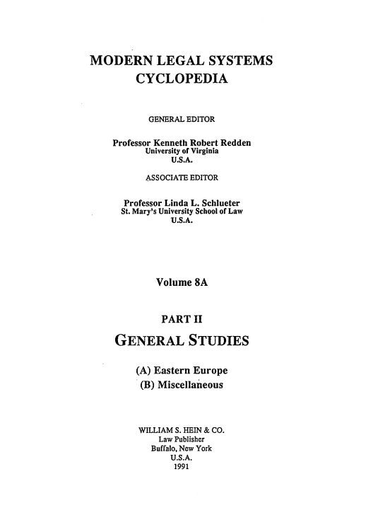 handle is hein.cow/mlsc0010 and id is 1 raw text is: MODERN LEGAL SYSTEMS
CYCLOPEDIA
GENERAL EDITOR
Professor Kenneth Robert Redden
University of Virginia
U.S.A.
ASSOCIATE EDITOR
Professor Linda L. Schlueter
St. Mary's University School of Law
U.S.A.
Volume 8A
PART II
GENERAL STUDIES
(A) Eastern Europe
(B) Miscellaneous
WILLIAM S. HEIN & CO.
Law Publisher
Buffalo, New York
U.S.A.
1991



