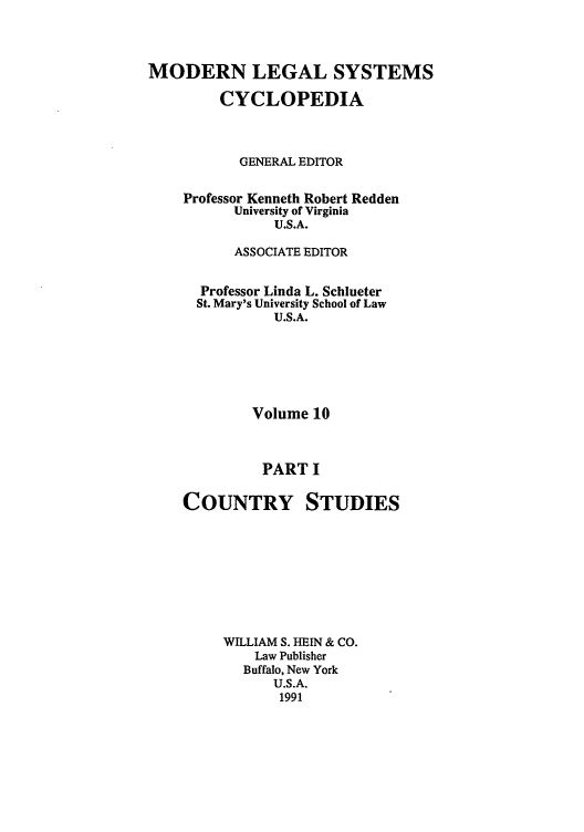 handle is hein.cow/mlsc0013 and id is 1 raw text is: MODERN LEGAL SYSTEMS
CYCLOPEDIA
GENERAL EDITOR
Professor Kenneth Robert Redden
University of Virginia
U.S.A.
ASSOCIATE EDITOR
Professor Linda L. Schlueter
St. Mary's University School of Law
U.S.A.
Volume 10
PART I

COUNTRY

STUDIES

WILLIAM S. HEIN & CO.
Law Publisher
Buffalo, New York
U.S.A.
1991


