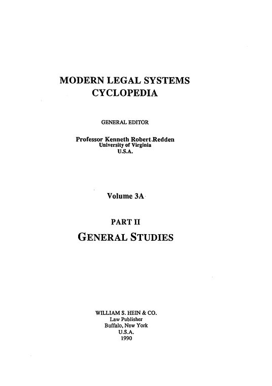 handle is hein.cow/mlsc0016 and id is 1 raw text is: 









MODERN LEGAL SYSTEMS
        CYCLOPEDIA



          GENERAL EDITOR

    Professor Kenneth Robert .Redden
          University of Virginia
              U.S.A.





            Volume 3A


            PART II

    GENERAL STUDIES









         WILLIAM S. HEIN & CO.
            Law Publisher
            Buffalo, New York
              U.S.A.
              1990


