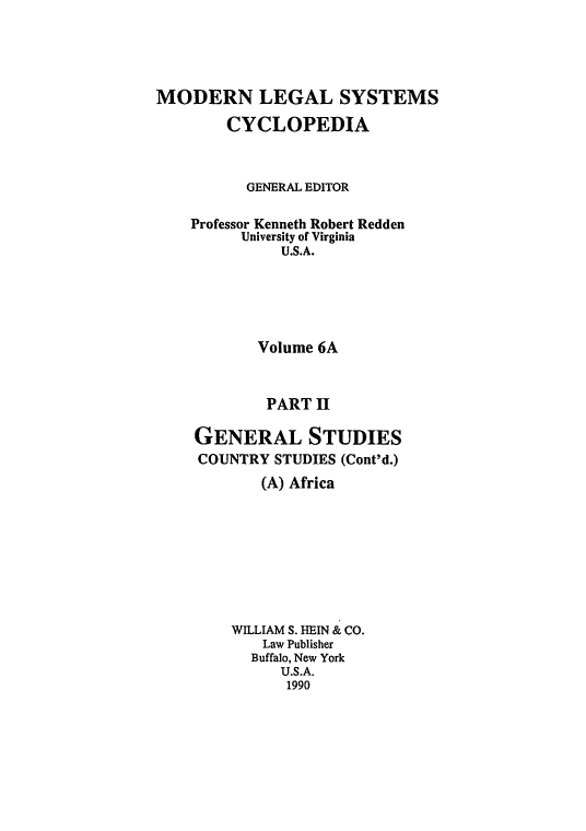 handle is hein.cow/mlsc0019 and id is 1 raw text is: 




MODERN LEGAL SYSTEMS
        CYCLOPEDIA


          GENERAL EDITOR

    Professor Kenneth Robert Redden
         University of Virginia
              U.S.A.





           Volume 6A


           PART II

    GENERAL STUDIES
    COUNTRY STUDIES (Cont'd.)
            (A) Africa








        WILLIAM S. HEIN & CO.
            Law Publisher
            Buffalo, New York
              U.S.A.
              1990


