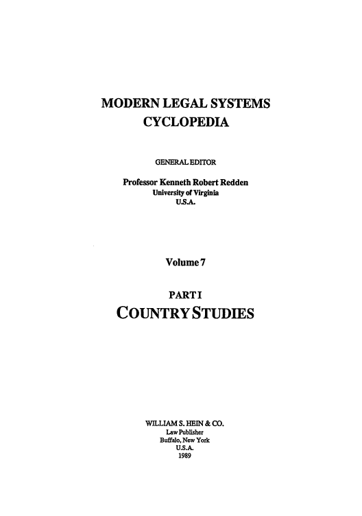handle is hein.cow/mlsc0020 and id is 1 raw text is: 








MODERN LEGAL SYSTEMS

        CYCLOPEDIA



          GENERAL EDITOR

    Professor Kenneth Robert Redden
          University of Virginia
              USA.





            Volume 7


            PARTI

   COUNTRY STUDIES









        WILLIAM S. HEIN & CO.
            Law Publisher
            Buffalo, New York
              U.S.A.
              1989


