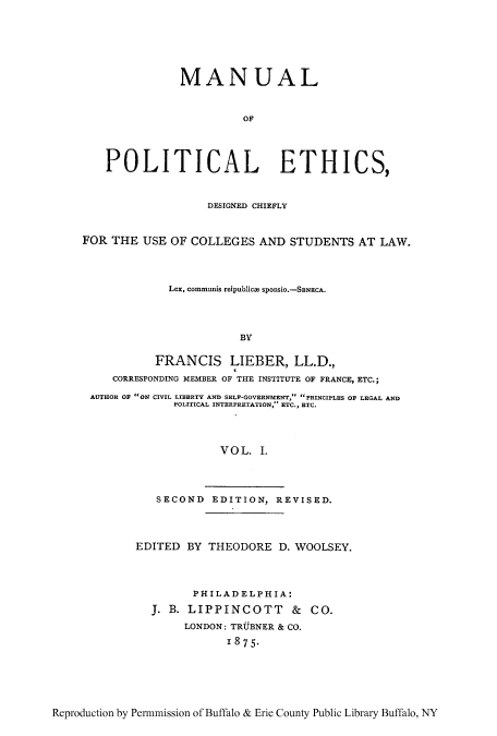 handle is hein.cow/mnuplet0001 and id is 1 raw text is: MAN UAL
OF
POLITICAL ETHICS,
DESIGNED CHIEFLY
FOR THE USE OF COLLEGES AND STUDENTS AT LAW.
Lex, communis reipublicm SponSio.-SENECA..
BY
FRANCIS LIEBER, LL.D.,
CORRESPONDING MEMBER OF THE INSTITUTE OF FRANCE, ETC.;
AUTHOR OF ON CIVIL LIBERTY AND SELF~-GOVERNMENTr, ...PRINCIPLES OF LEGAL AND
POLITICAL INTERPRETATION,~ ETC., RTC.
VOL. I.
SECOND EDITION, REVISED.

EDITED BY THEODORE D. WOOLSEY.
PHILADELPHIA:
JB. LIPPINCOTT & CO.
LONDON: TRUjBNER & CO.
1875.

Reproduction by Pen-mmission of Buffalo & Erie County Public Library Buffalo, NY


