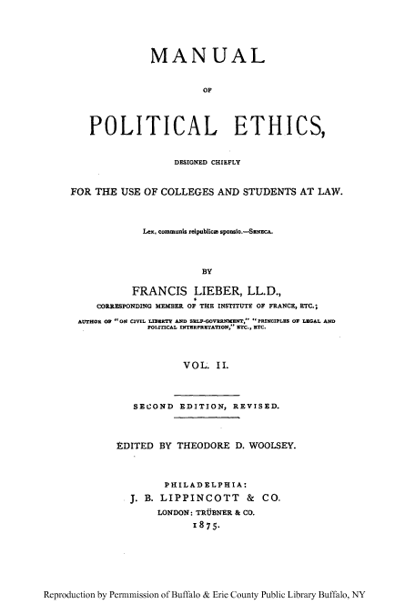 handle is hein.cow/mnuplet0002 and id is 1 raw text is: MANUAL
OF
POLITICAL ETHICS,
DESIGNED CHIEFLY
FOR THE USE OF COLLEGES AND STUDENTS AT LAW.
Lex. communis reipublica sponsio.-SENEcA.
BY
FRANCIS LIEBER, LL.D.,
CORRESPONDING MEMBER OF THE INSTITUTE OF FRANCE, ETC.;
AUTHOR OF ON CIVIL LIBERTY AND SELF-GOVERNMENT, PRINCIPLES OF LEGAL AND
POLITICAL INTERPRETATION, ETC., ETC.
VOL. II.
SECOND EDITION, REVISED.

EDITED BY THEODORE D. WOOLSEY.
PHILADELPHIA:
J. B. LIPPINCOTT & CO.
LONDON: TRUBNER & CO.
I875.

Reproduction by Permnmission of Buffalo & Erie County Public Library Buffalo, NY


